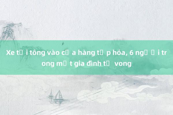 Xe tải tông vào cửa hàng tạp hóa, 6 người trong một gia đình tử vong