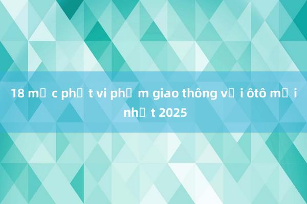 18 mức phạt vi phạm giao thông với ôtô mới nhất 2025