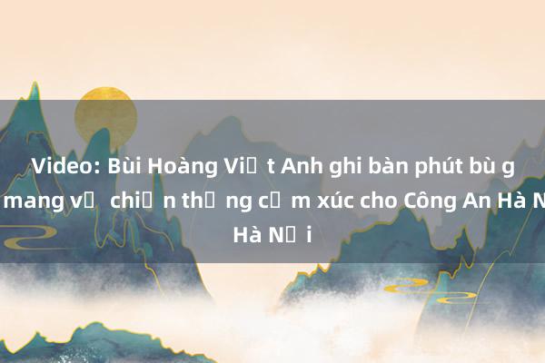 Video: Bùi Hoàng Việt Anh ghi bàn phút bù giờ mang về chiến thắng cảm xúc cho Công An Hà Nội