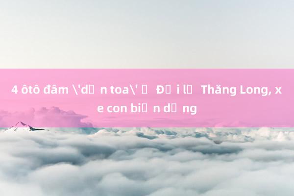 4 ôtô đâm 'dồn toa' ở Đại lộ Thăng Long， xe con biến dạng