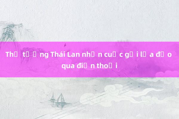 Thủ tướng Thái Lan nhận cuộc gọi lừa đảo qua điện thoại