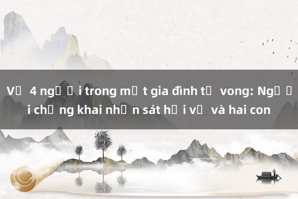 Vụ 4 người trong một gia đình tử vong: Người chồng khai nhận sát hại vợ và hai con