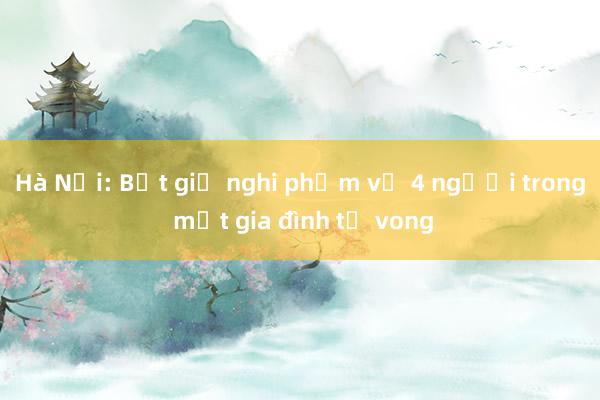 Hà Nội: Bắt giữ nghi phạm vụ 4 người trong một gia đình tử vong