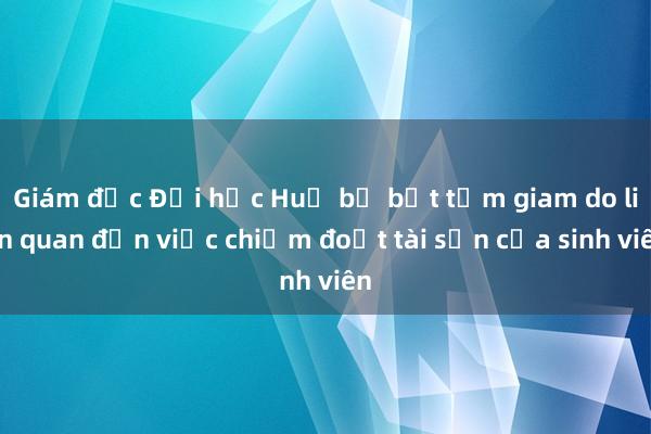 Giám đốc Đại học Huế bị bắt tạm giam do liên quan đến việc chiếm đoạt tài sản của sinh viên