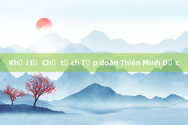 Khởi tố Chủ tịch Tập đoàn Thiên Minh Đức