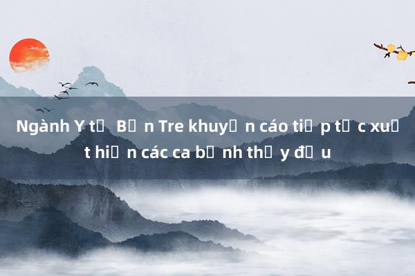 Ngành Y tế Bến Tre khuyến cáo tiếp tục xuất hiện các ca bệnh thủy đậu