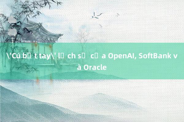 'Cú bắt tay' lịch sử của OpenAI， SoftBank và Oracle