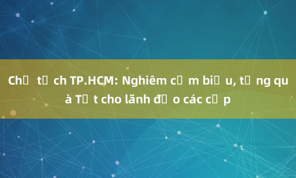 Chủ tịch TP.HCM: Nghiêm cấm biếu， tặng quà Tết cho lãnh đạo các cấp