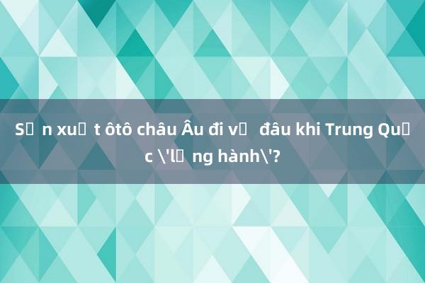 Sản xuất ôtô châu Âu đi về đâu khi Trung Quốc 'lộng hành'?