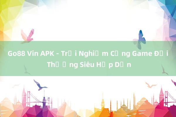 Go88 Vin APK - Trải Nghiệm Cổng Game Đổi Thưởng Siêu Hấp Dẫn