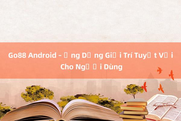 Go88 Android – Ứng Dụng Giải Trí Tuyệt Vời Cho Người Dùng