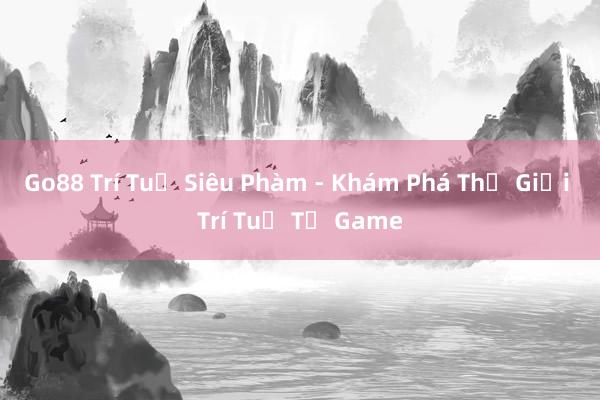 Go88 Trí Tuệ Siêu Phàm - Khám Phá Thế Giới Trí Tuệ Từ Game