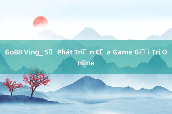 Go88 Ving_ Sự Phát Triển Của Game Giải Trí Online